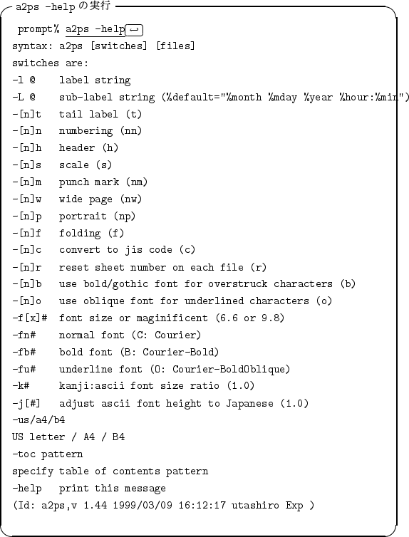 \begin{itembox}[l]{{\tt a2ps -help} $B$N<B9T(B}
\begin{alltt}
\relax{} prompt% \unde...
...2ps,v 1.44 1999/03/09 16:12:17 utashiro Exp )
\\ \relax \end{alltt}\end{itembox}