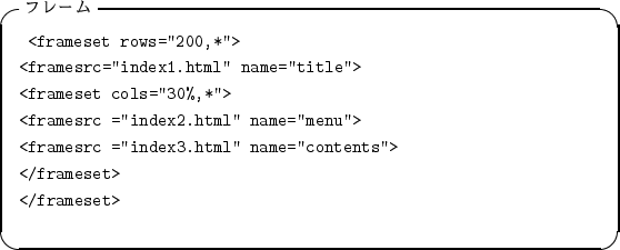 \begin{itembox}[l]{$B%U%l!<%`(B}
\begin{alltt}
\relax{} <frameset rows=''200,*''>
\\...
...e=''contents''>
\\ </frameset>
\\ </frameset>
\\ \relax \end{alltt}\end{itembox}